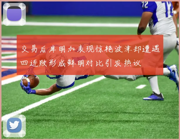 交易后库明加表现惊艳波津却遭遇四连败形成鲜明对比引发热议