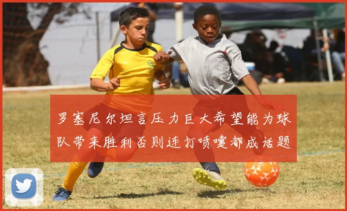 罗塞尼尔坦言压力巨大希望能为球队带来胜利否则连打喷嚏都成话题