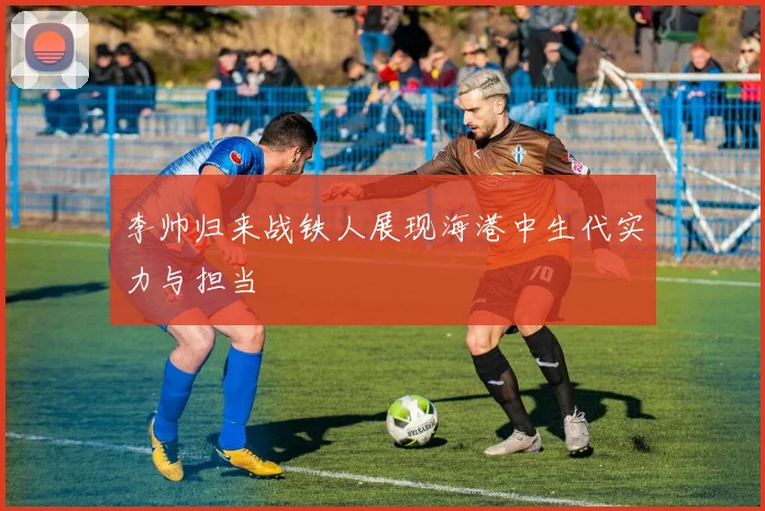 李帅归来战铁人展现海港中生代实力与担当