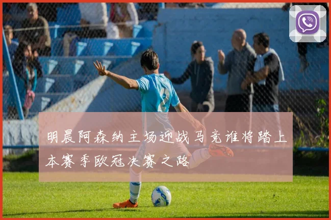 明晨阿森纳主场迎战马竞谁将踏上本赛季欧冠决赛之路