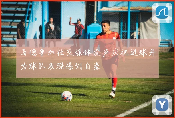 马德鲁加社交媒体发声庆祝进球并为球队表现感到自豪