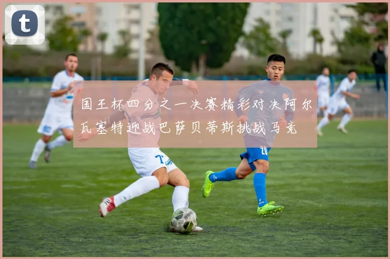 国王杯四分之一决赛精彩对决阿尔瓦塞特迎战巴萨贝蒂斯挑战马竞