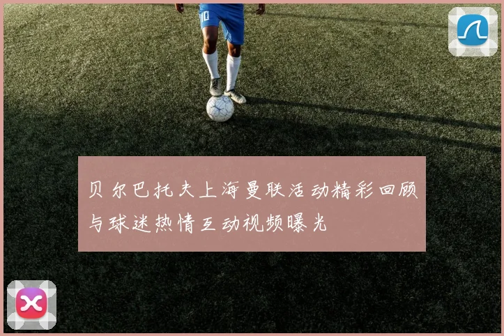 贝尔巴托夫上海曼联活动精彩回顾与球迷热情互动视频曝光