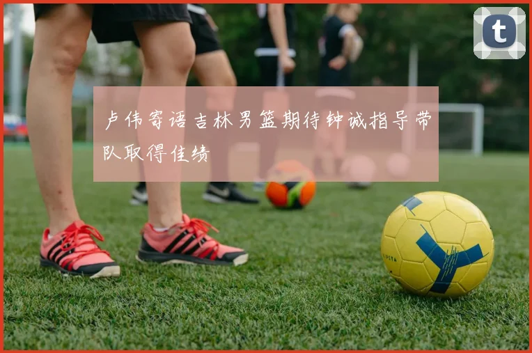 卢伟寄语吉林男篮期待钟诚指导带队取得佳绩