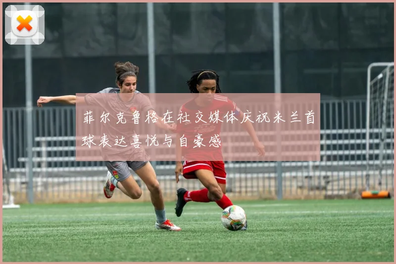 菲尔克鲁格在社交媒体庆祝米兰首球表达喜悦与自豪感