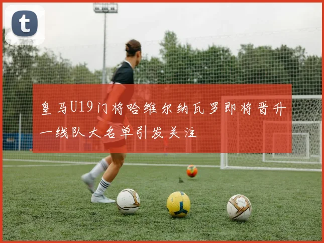 皇马U19门将哈维尔纳瓦罗即将晋升一线队大名单引发关注