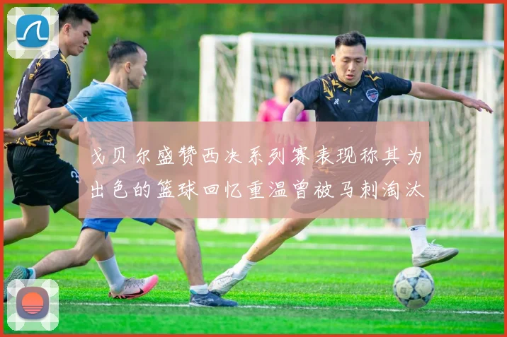 戈贝尔盛赞西决系列赛表现称其为出色的篮球回忆重温曾被马刺淘汰的经历