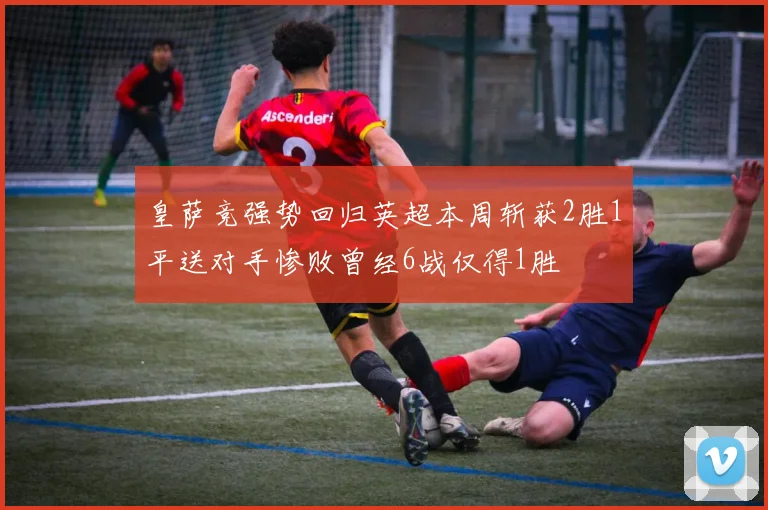 皇萨竞强势回归英超本周斩获2胜1平送对手惨败曾经6战仅得1胜