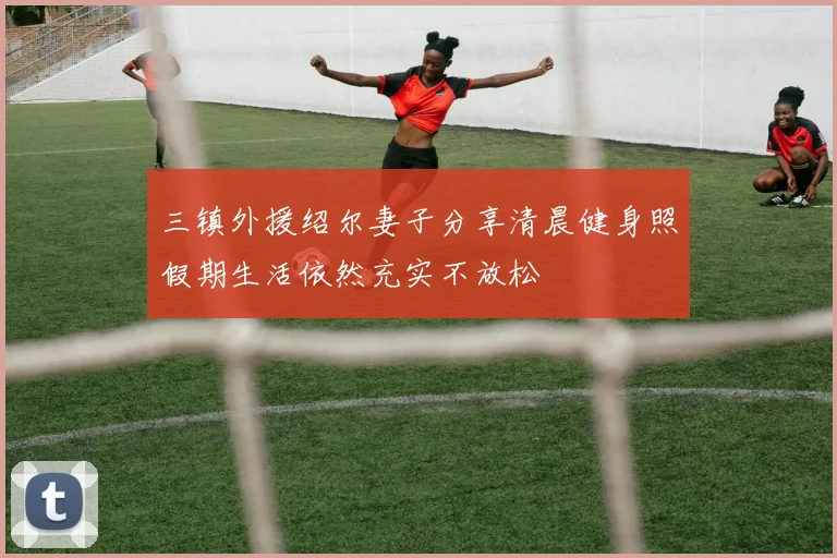三镇外援绍尔妻子分享清晨健身照假期生活依然充实不放松