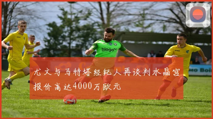 尤文与马特塔经纪人再谈判水晶宫报价高达4000万欧元