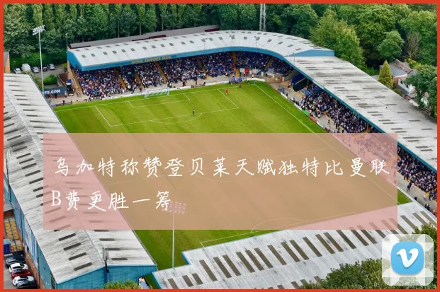乌加特称赞登贝莱天赋独特比曼联B费更胜一筹