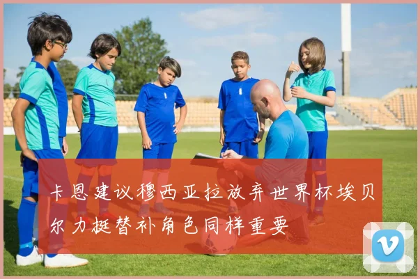 卡恩建议穆西亚拉放弃世界杯埃贝尔力挺替补角色同样重要