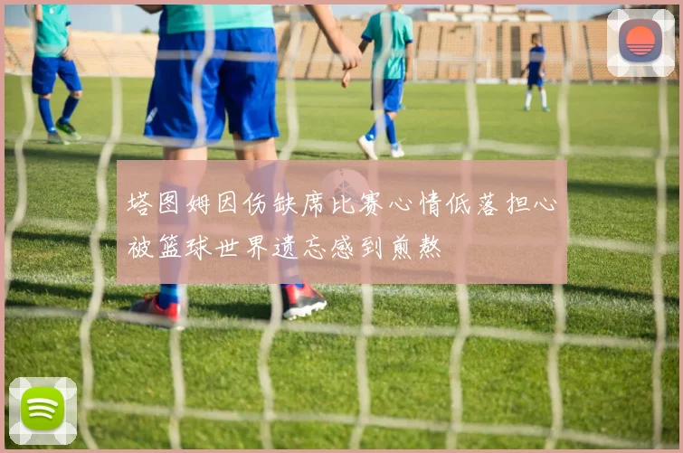 塔图姆因伤缺席比赛心情低落担心被篮球世界遗忘感到煎熬