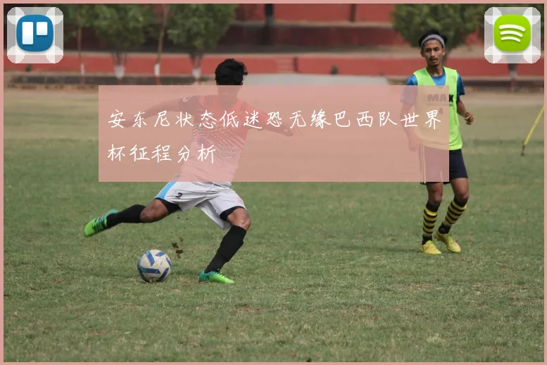 安东尼状态低迷恐无缘巴西队世界杯征程分析