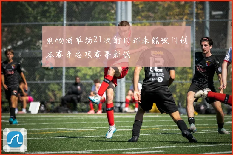 利物浦单场21次射门却未能破门创本赛季各项赛事新低