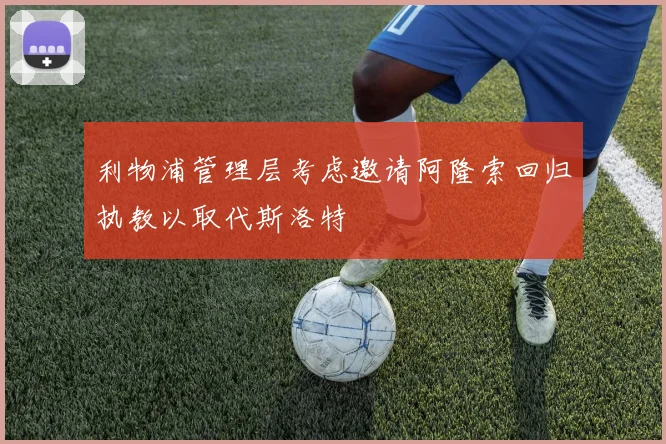 利物浦管理层考虑邀请阿隆索回归执教以取代斯洛特