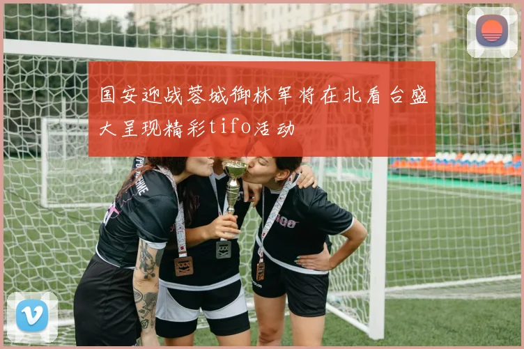 国安迎战蓉城御林军将在北看台盛大呈现精彩tifo活动