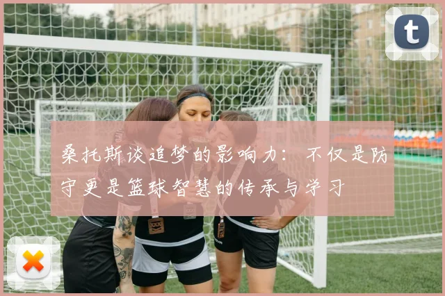 桑托斯谈追梦的影响力：不仅是防守更是篮球智慧的传承与学习