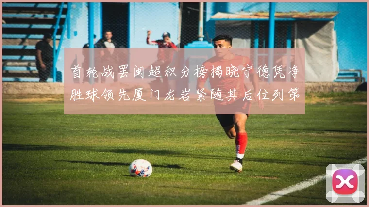 首轮战罢闽超积分榜揭晓宁德凭净胜球领先厦门龙岩紧随其后位列第三