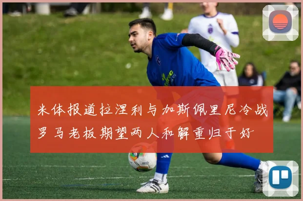 米体报道拉涅利与加斯佩里尼冷战罗马老板期望两人和解重归于好